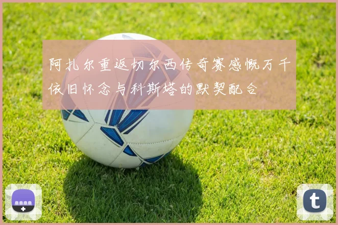 阿扎尔重返切尔西传奇赛感慨万千依旧怀念与科斯塔的默契配合
