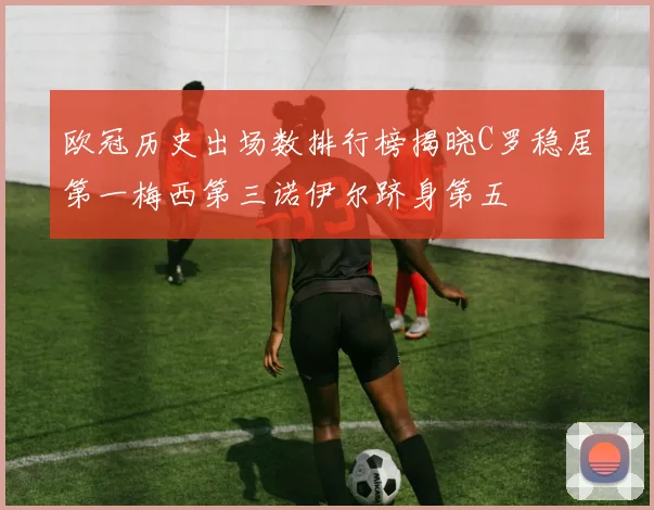 欧冠历史出场数排行榜揭晓C罗稳居第一梅西第三诺伊尔跻身第五
