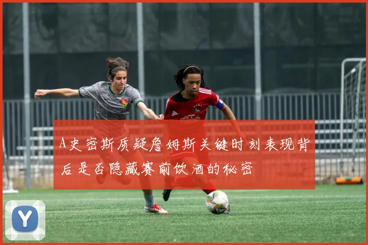 A史密斯质疑詹姆斯关键时刻表现背后是否隐藏赛前饮酒的秘密