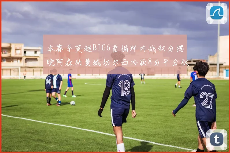 本赛季英超BIG6首循环内战积分揭晓阿森纳曼城切尔西均获8分平分秋色