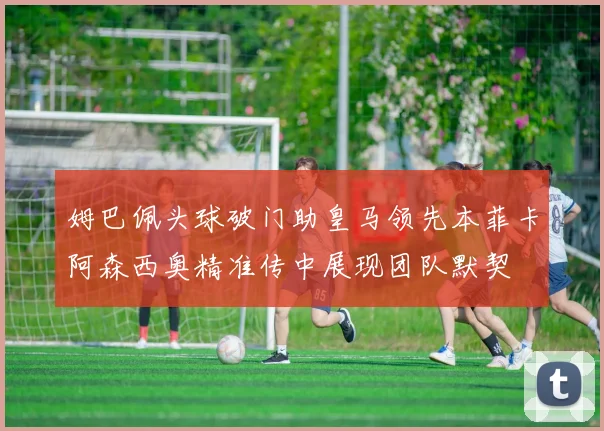 姆巴佩头球破门助皇马领先本菲卡阿森西奥精准传中展现团队默契