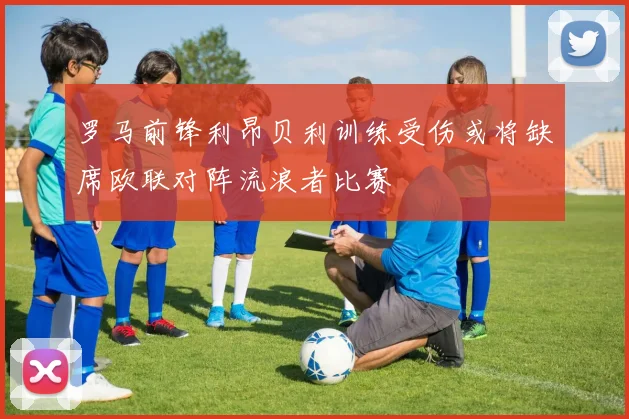 罗马前锋利昂贝利训练受伤或将缺席欧联对阵流浪者比赛