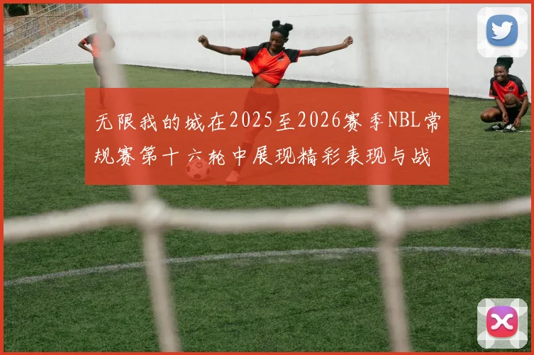 无限我的城在2025至2026赛季NBL常规赛第十六轮中展现精彩表现与战术分析