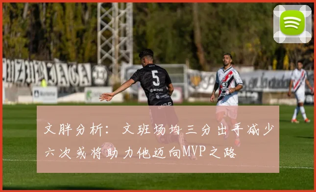 文胖分析：文班场均三分出手减少六次或将助力他迈向MVP之路