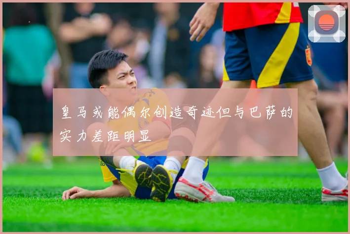 皇马或能偶尔创造奇迹但与巴萨的实力差距明显