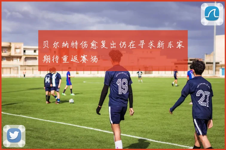 贝尔纳特伤愈复出仍在寻求新东家期待重返赛场