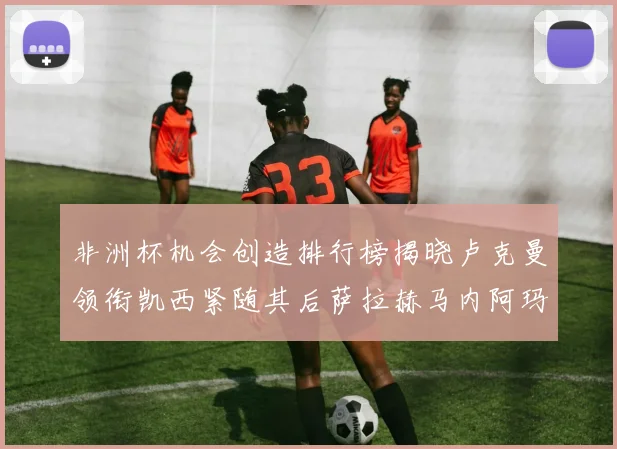非洲杯机会创造排行榜揭晓卢克曼领衔凯西紧随其后萨拉赫马内阿玛德跻身前五