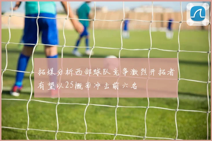 拓媒分析西部球队竞争激烈开拓者有望以25概率冲击前六名