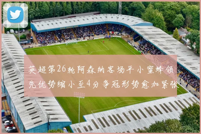英超第26轮阿森纳客场平小蜜蜂领先优势缩小至4分争冠形势愈加紧张