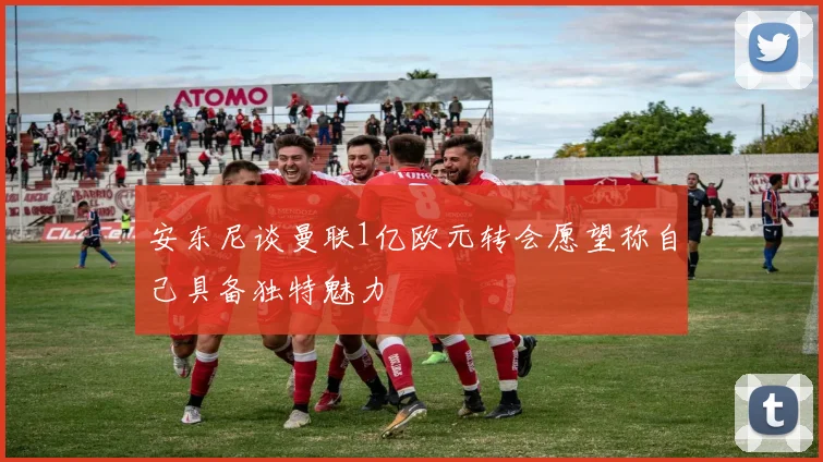 安东尼谈曼联1亿欧元转会愿望称自己具备独特魅力