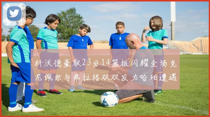 科沃德豪取23分14篮板闪耀全场克尼佩尔与弗拉格双双发力哈珀遭遇瓶颈表现低迷