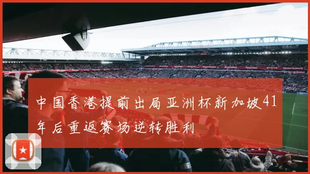 中国香港提前出局亚洲杯新加坡41年后重返赛场逆转胜利