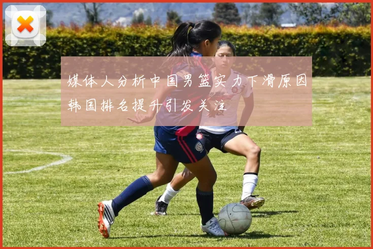 媒体人分析中国男篮实力下滑原因韩国排名提升引发关注