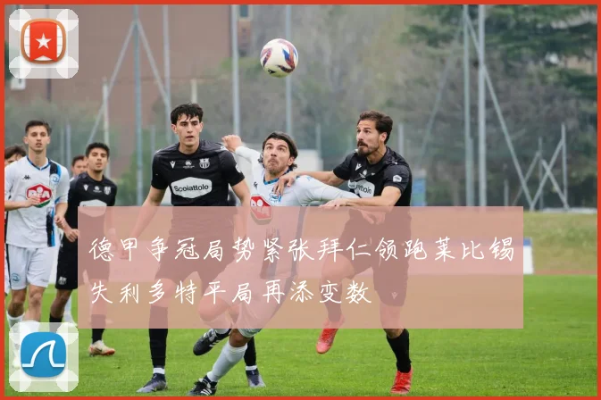 德甲争冠局势紧张拜仁领跑莱比锡失利多特平局再添变数