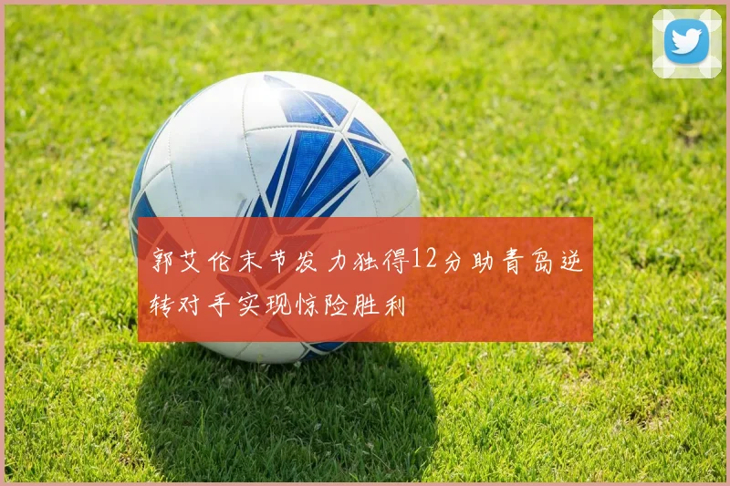 郭艾伦末节发力独得12分助青岛逆转对手实现惊险胜利