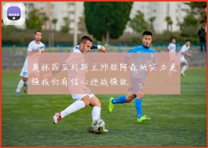 奥林匹亚科斯主帅称阿森纳实力更强我们有信心迎战强敌