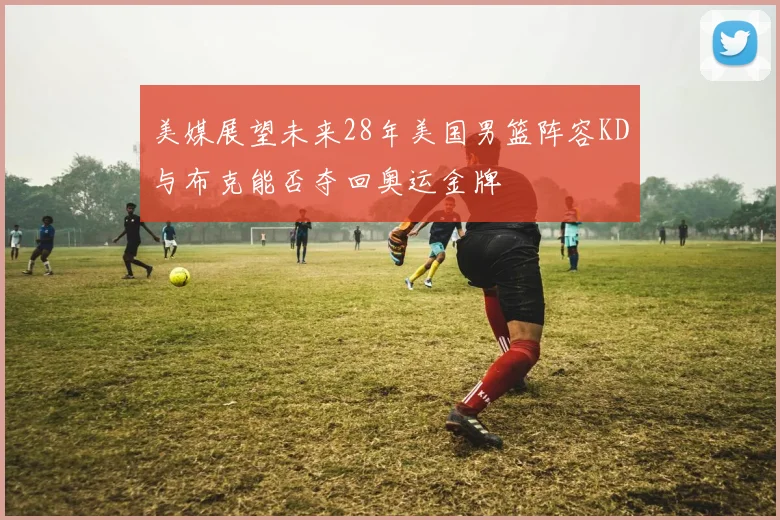 美媒展望未来28年美国男篮阵容KD与布克能否夺回奥运金牌