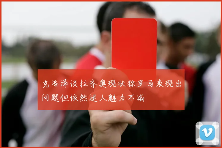 克洛泽谈拉齐奥现状称罗马表现出问题但依然迷人魅力不减