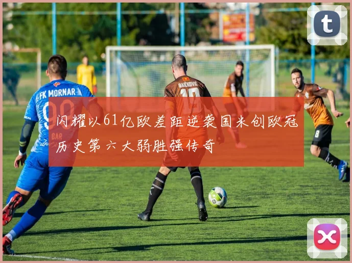 闪耀以61亿欧差距逆袭国米创欧冠历史第六大弱胜强传奇