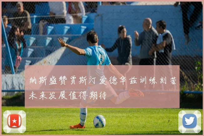 纳斯盛赞贾斯汀爱德华兹训练刻苦未来发展值得期待