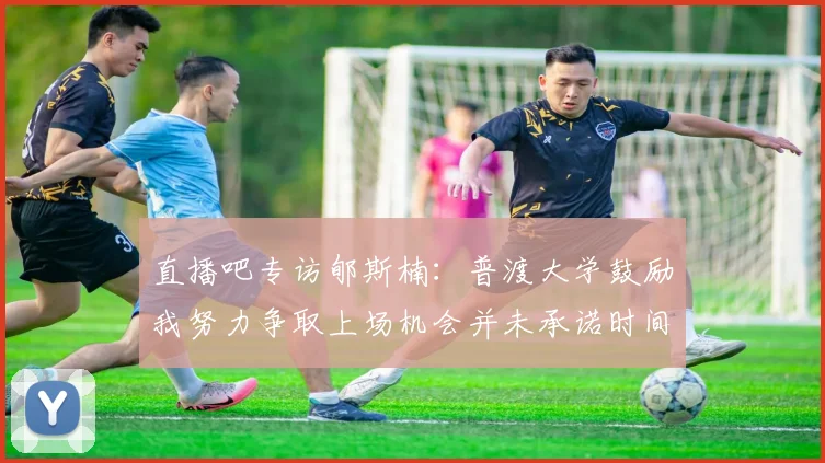 直播吧专访郇斯楠：普渡大学鼓励我努力争取上场机会并未承诺时间
