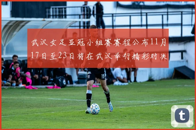 武汉女足亚冠小组赛赛程公布11月17日至23日将在武汉举行精彩对决