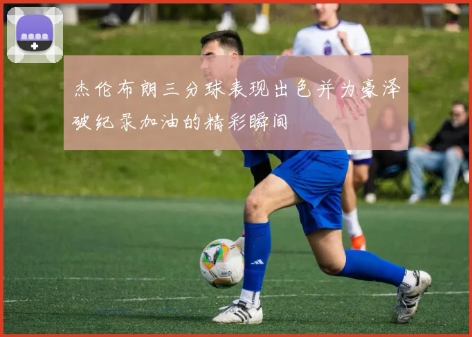 杰伦布朗三分球表现出色并为豪泽破纪录加油的精彩瞬间