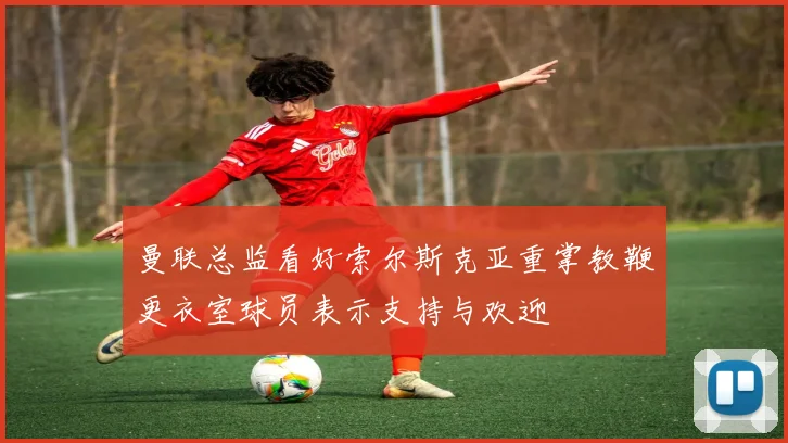 曼联总监看好索尔斯克亚重掌教鞭更衣室球员表示支持与欢迎