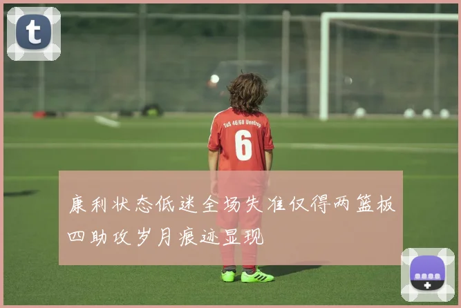 康利状态低迷全场失准仅得两篮板四助攻岁月痕迹显现