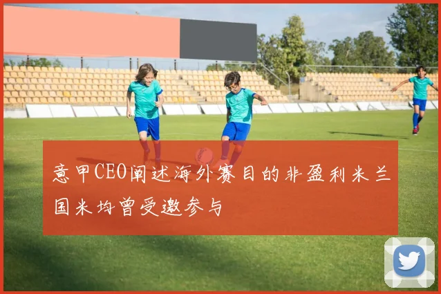 意甲CEO阐述海外赛目的非盈利米兰国米均曾受邀参与