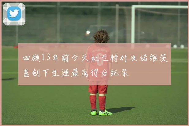 回顾13年前今天杜兰特对决诺维茨基创下生涯最高得分纪录