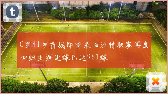 C罗41岁首战即将来临沙特联赛再度回归生涯进球已达961球