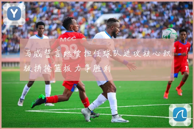 马威誓言继续担任球队进攻核心积极拼抢篮板力争胜利