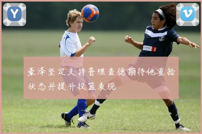 豪泽坚定支持普理查德期待他重拾状态并提升投篮表现