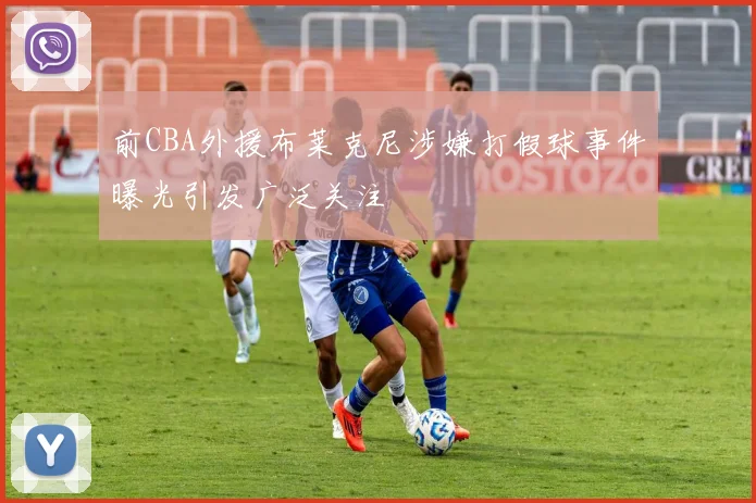 前CBA外援布莱克尼涉嫌打假球事件曝光引发广泛关注