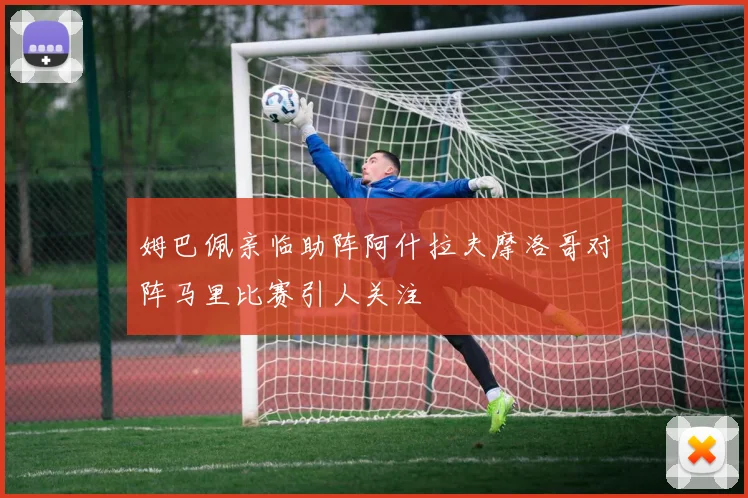 姆巴佩亲临助阵阿什拉夫摩洛哥对阵马里比赛引人关注
