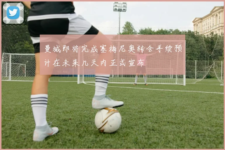 曼城即将完成塞梅尼奥转会手续预计在未来几天内正式宣布