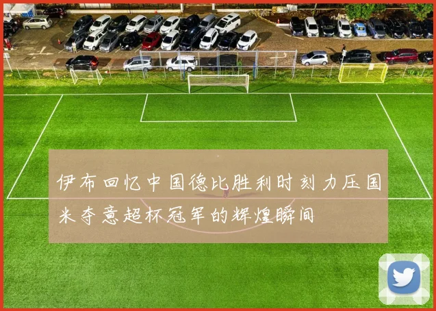伊布回忆中国德比胜利时刻力压国米夺意超杯冠军的辉煌瞬间