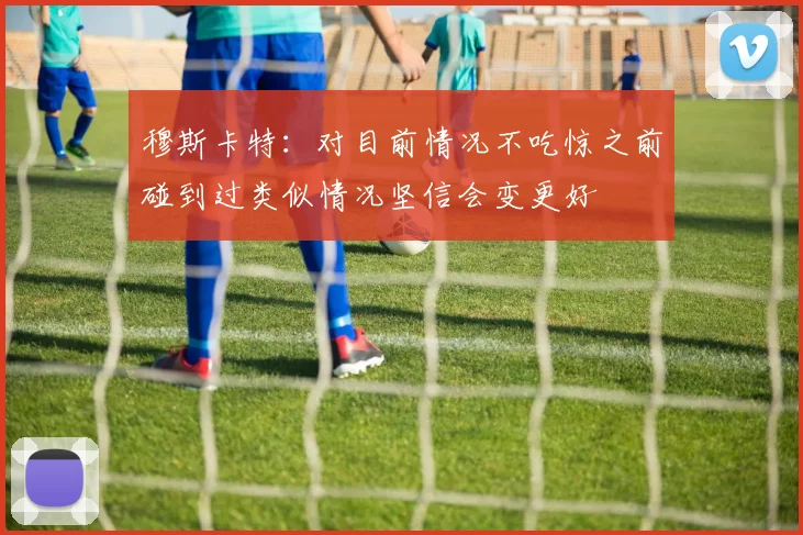 穆斯卡特：对目前情况不吃惊之前碰到过类似情况坚信会变更好